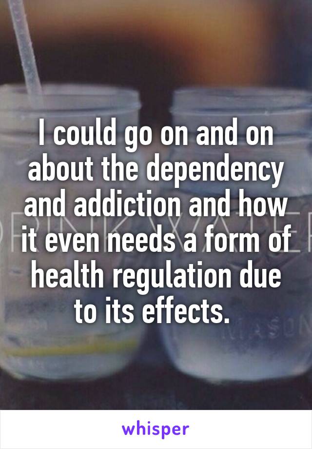 I could go on and on about the dependency and addiction and how it even needs a form of health regulation due to its effects. 