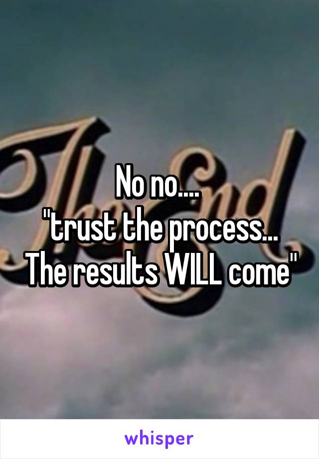 No no.... 
"trust the process... The results WILL come"