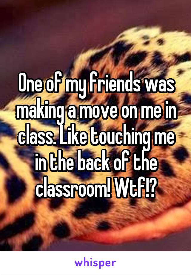 One of my friends was making a move on me in class. Like touching me in the back of the classroom! Wtf!?