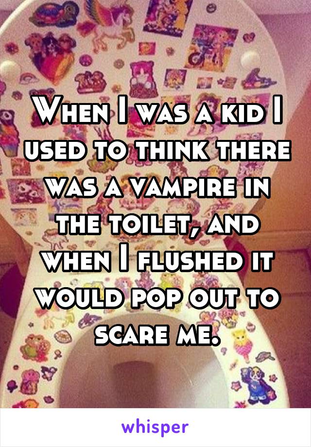 When I was a kid I used to think there was a vampire in the toilet, and when I flushed it would pop out to scare me.