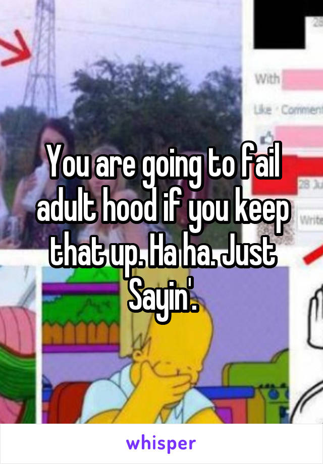 You are going to fail adult hood if you keep that up. Ha ha. Just Sayin'.