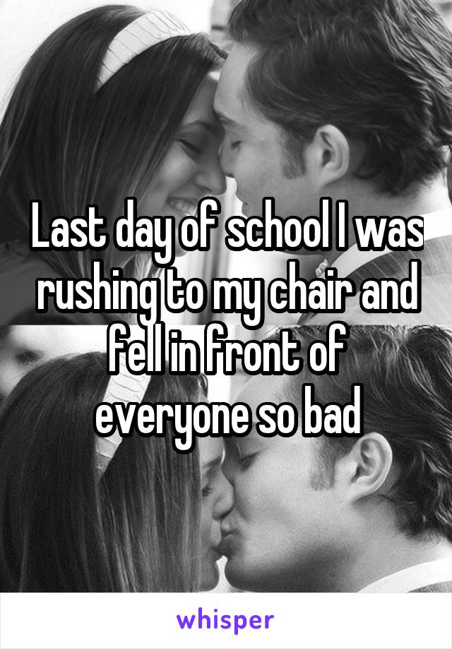 Last day of school I was rushing to my chair and fell in front of everyone so bad