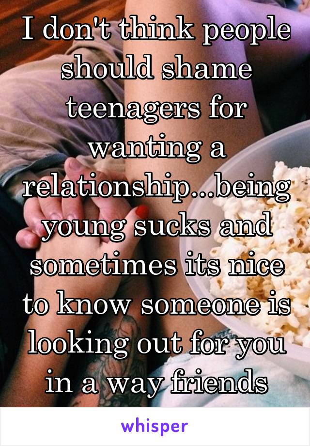 I don't think people should shame teenagers for wanting a relationship...being young sucks and sometimes its nice to know someone is looking out for you in a way friends and family can't 