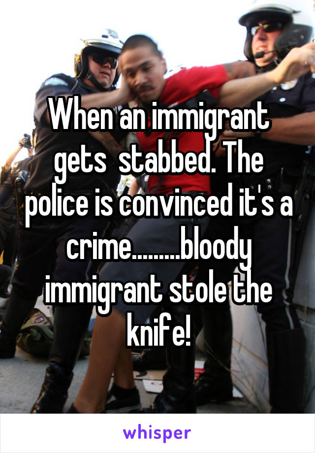 When an immigrant gets  stabbed. The police is convinced it's a crime.........bloody immigrant stole the knife!