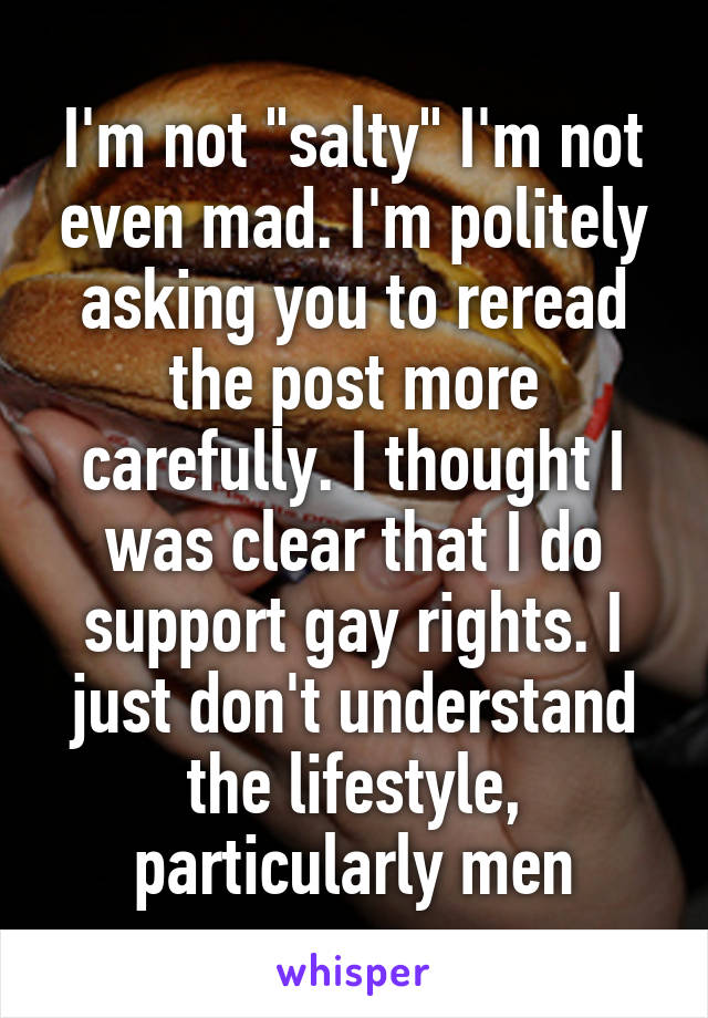 I'm not "salty" I'm not even mad. I'm politely asking you to reread the post more carefully. I thought I was clear that I do support gay rights. I just don't understand the lifestyle, particularly men