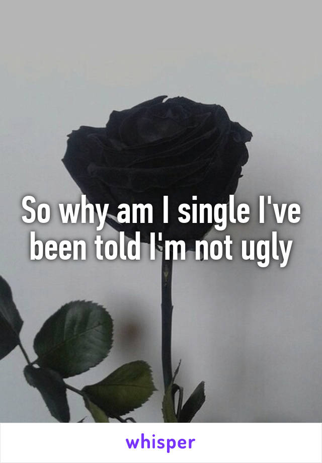 So why am I single I've been told I'm not ugly