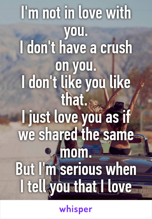 I'm not in love with you.
I don't have a crush on you.
I don't like you like that. 
I just love you as if we shared the same mom.
But I'm serious when I tell you that I love you
