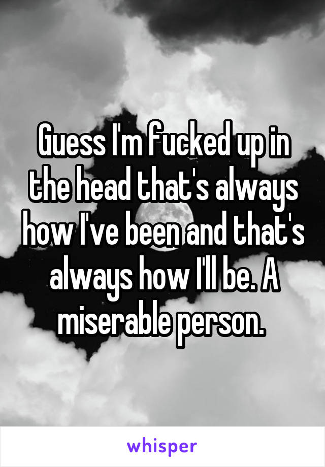Guess I'm fucked up in the head that's always how I've been and that's always how I'll be. A miserable person. 