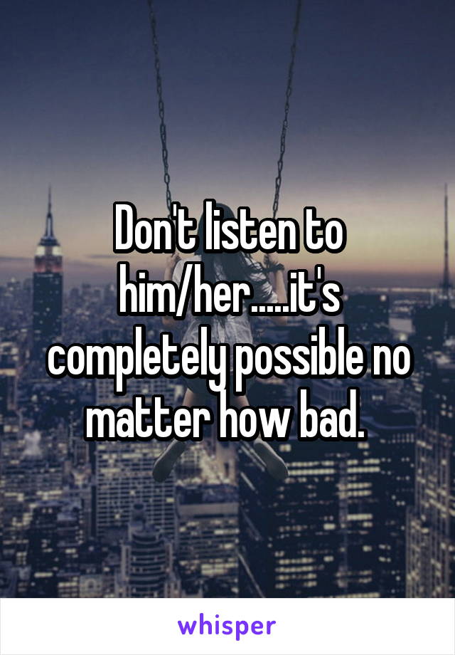 Don't listen to him/her.....it's completely possible no matter how bad. 