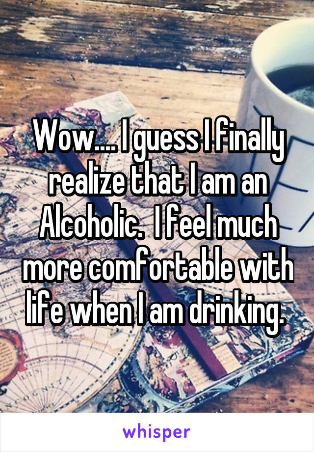 Wow.... I guess I finally realize that I am an Alcoholic.  I feel much more comfortable with life when I am drinking. 