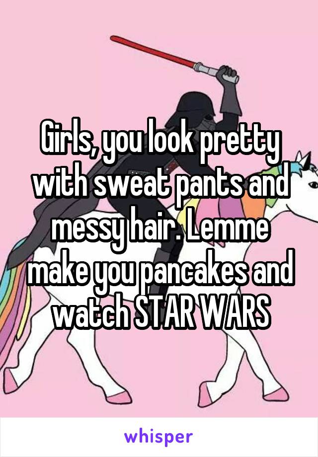 Girls, you look pretty with sweat pants and messy hair. Lemme make you pancakes and watch STAR WARS