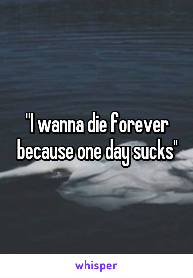 "I wanna die forever because one day sucks"