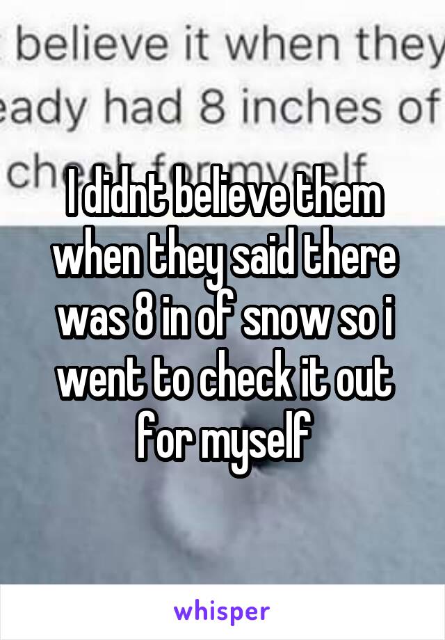 I didnt believe them when they said there was 8 in of snow so i went to check it out for myself