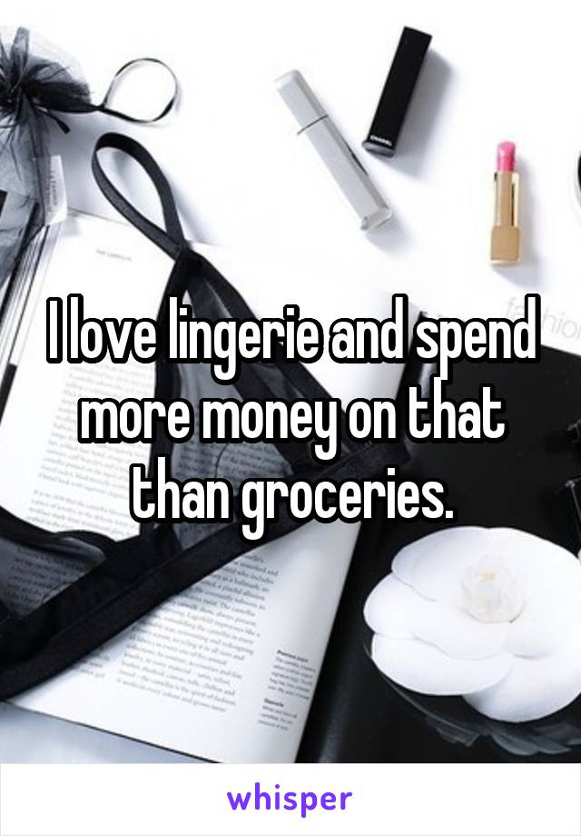 I love lingerie and spend more money on that than groceries.