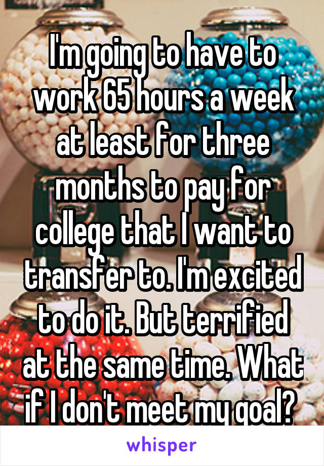 I'm going to have to work 65 hours a week at least for three months to pay for college that I want to transfer to. I'm excited to do it. But terrified at the same time. What if I don't meet my goal? 