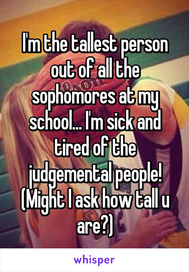 I'm the tallest person out of all the sophomores at my school... I'm sick and tired of the judgemental people! (Might I ask how tall u are?)