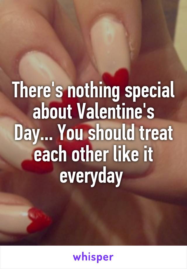 There's nothing special about Valentine's Day... You should treat each other like it everyday 