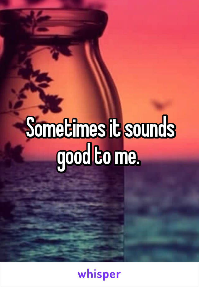 Sometimes it sounds good to me. 