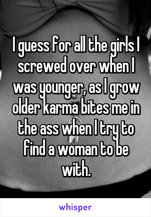 I guess for all the girls I screwed over when I was younger, as I grow older karma bites me in the ass when I try to find a woman to be with.