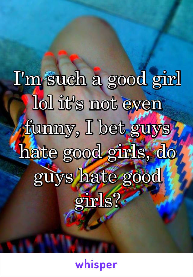 I'm such a good girl lol it's not even funny, I bet guys hate good girls, do guys hate good girls?