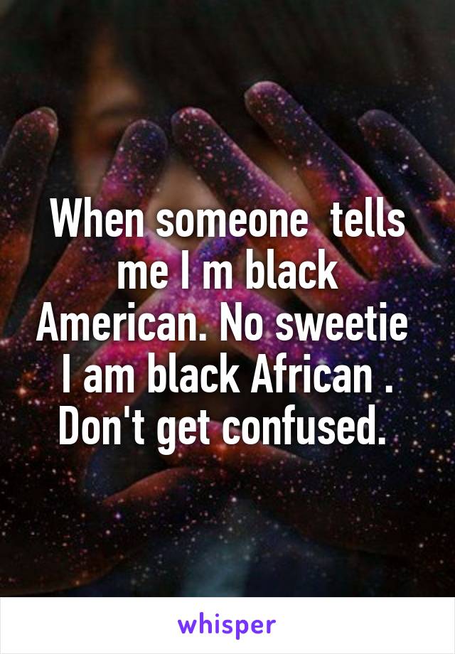 When someone  tells me I m black American. No sweetie  I am black African . Don't get confused. 