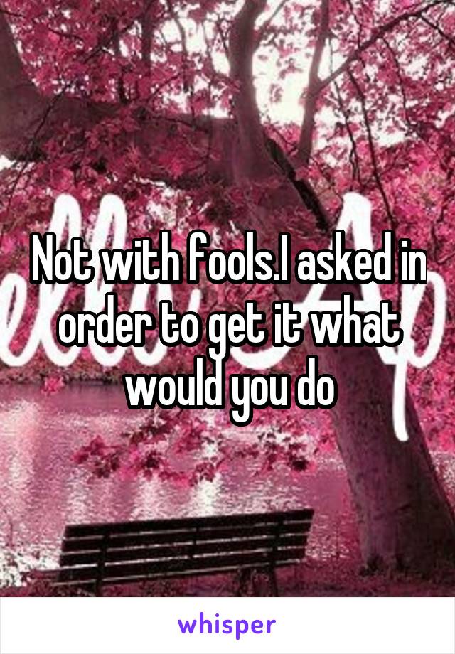 Not with fools.I asked in order to get it what would you do