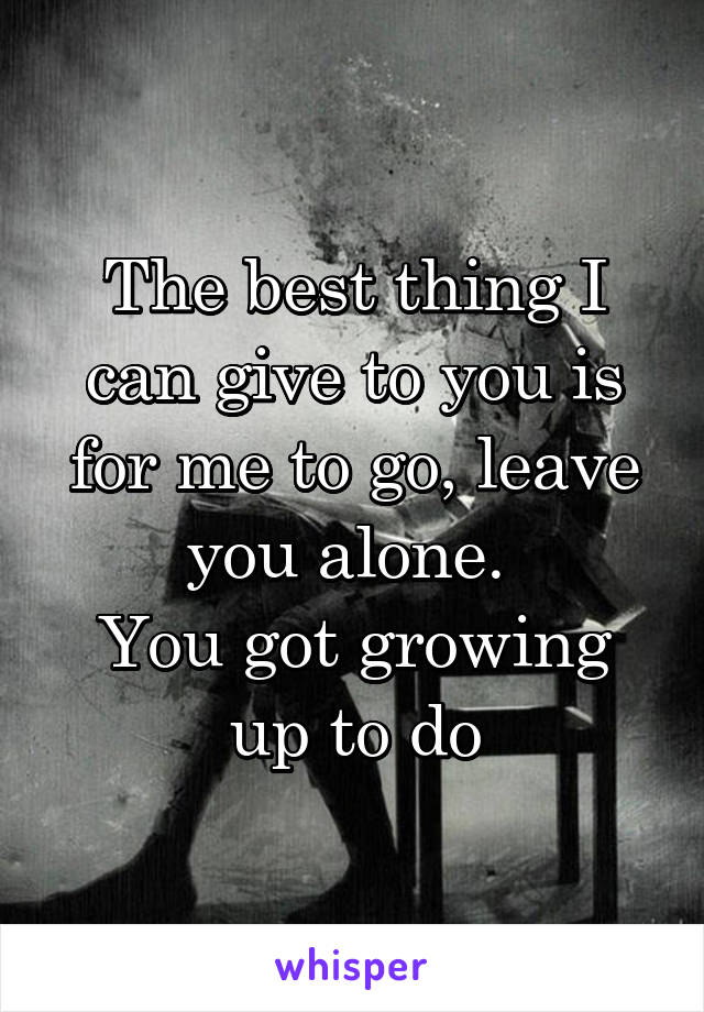 The best thing I can give to you is for me to go, leave you alone. 
You got growing up to do
