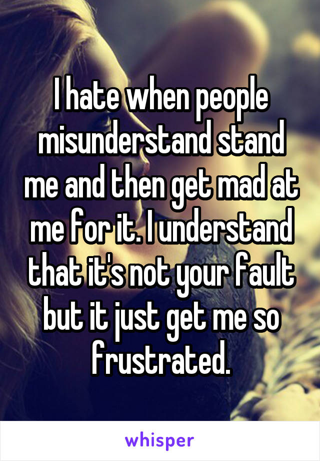 I hate when people misunderstand stand me and then get mad at me for it. I understand that it's not your fault but it just get me so frustrated.