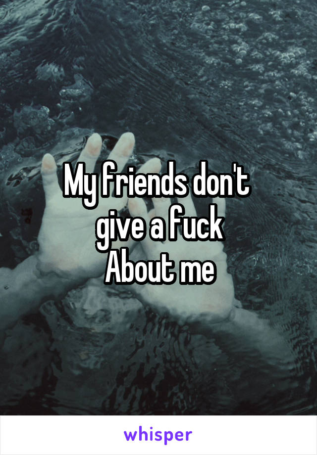 My friends don't 
give a fuck
About me
