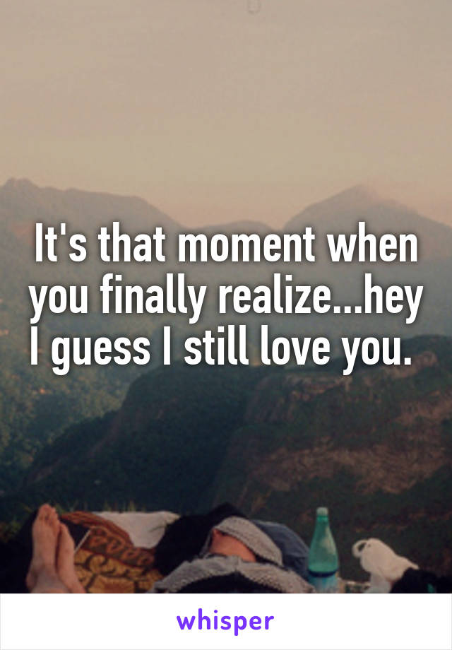 It's that moment when you finally realize...hey I guess I still love you.  