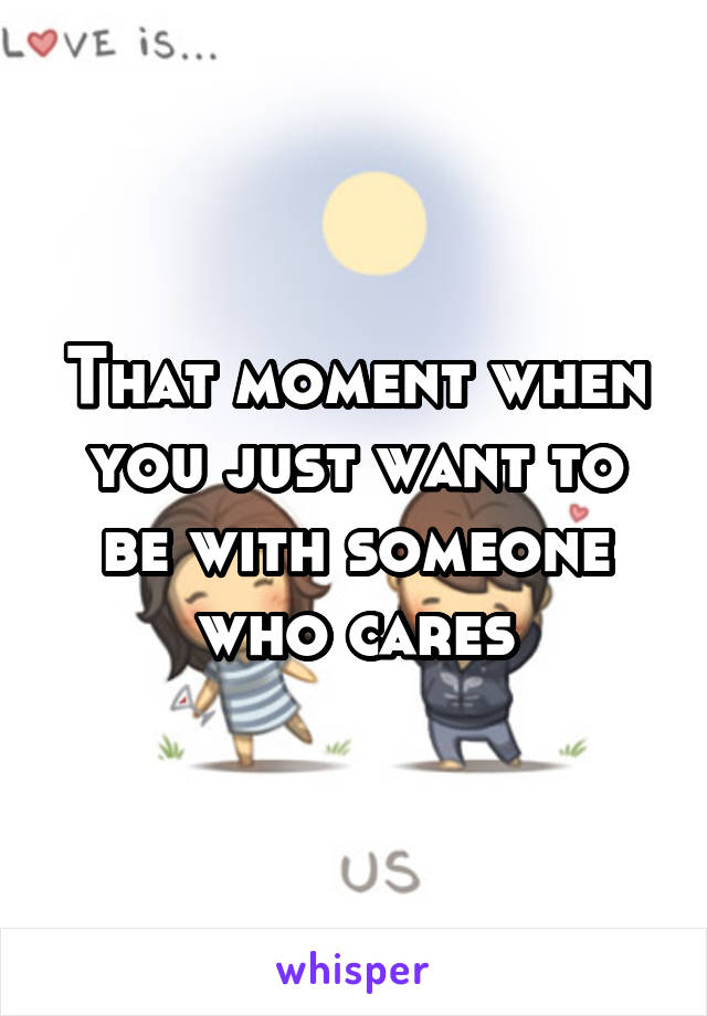 That moment when you just want to be with someone who cares