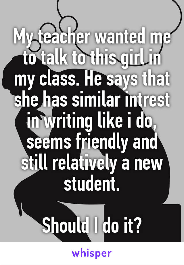 My teacher wanted me to talk to this girl in my class. He says that she has similar intrest in writing like i do, seems friendly and still relatively a new student.

Should I do it?