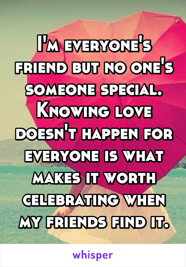 I'm everyone's friend but no one's someone special. Knowing love doesn't happen for everyone is what makes it worth celebrating when my friends find it.