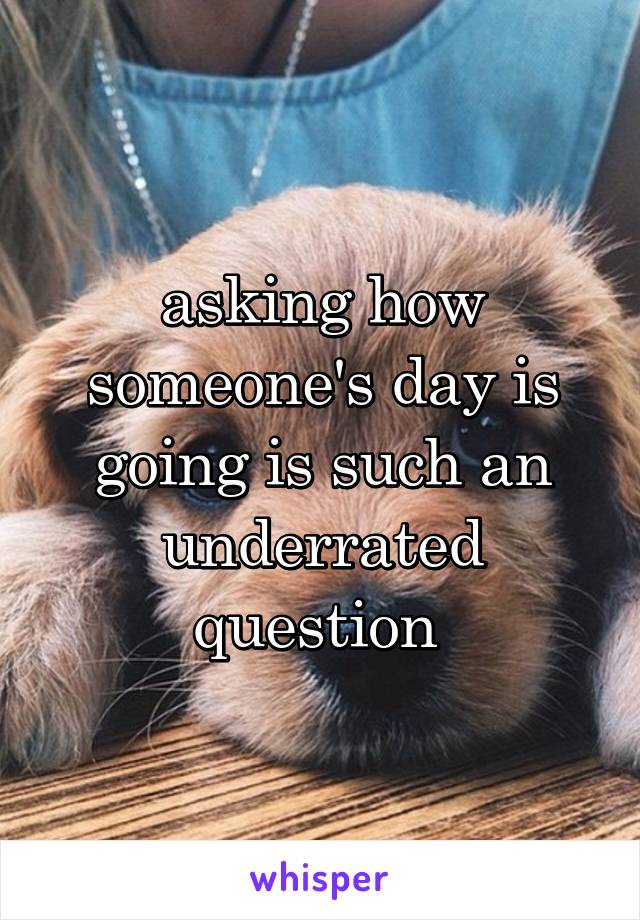 asking how someone's day is going is such an underrated question 