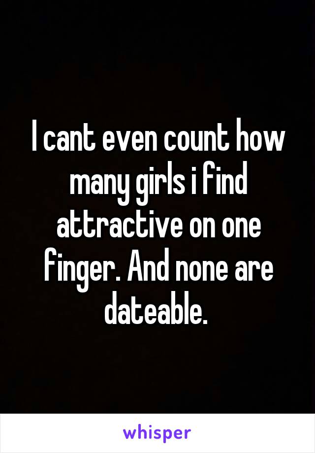 I cant even count how many girls i find attractive on one finger. And none are dateable. 