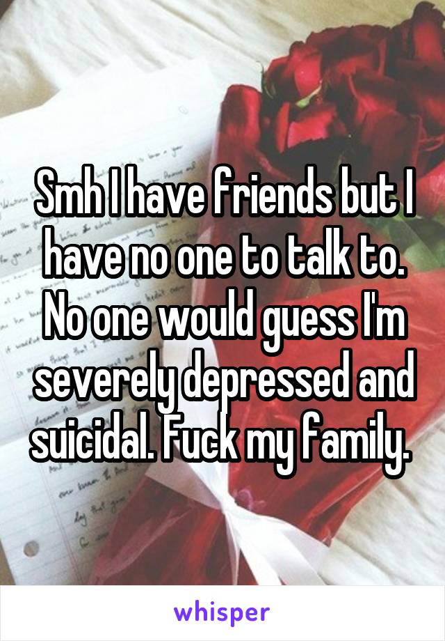 Smh I have friends but I have no one to talk to. No one would guess I'm severely depressed and suicidal. Fuck my family. 