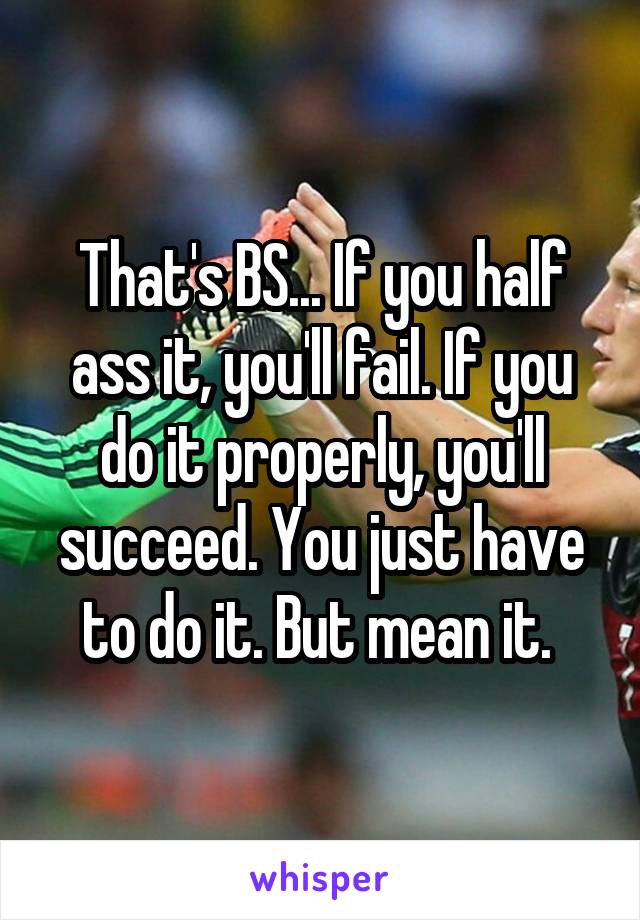 That's BS... If you half ass it, you'll fail. If you do it properly, you'll succeed. You just have to do it. But mean it. 