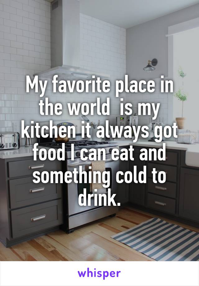 My favorite place in the world  is my kitchen it always got food I can eat and something cold to drink.