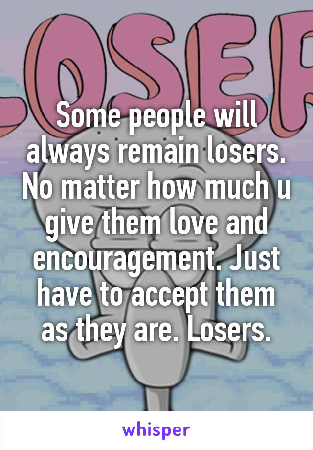 Some people will always remain losers. No matter how much u give them love and encouragement. Just have to accept them as they are. Losers.