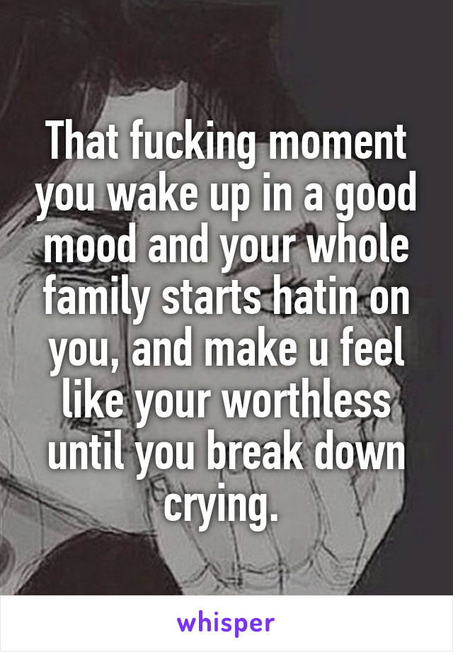 That fucking moment you wake up in a good mood and your whole family starts hatin on you, and make u feel like your worthless until you break down crying. 