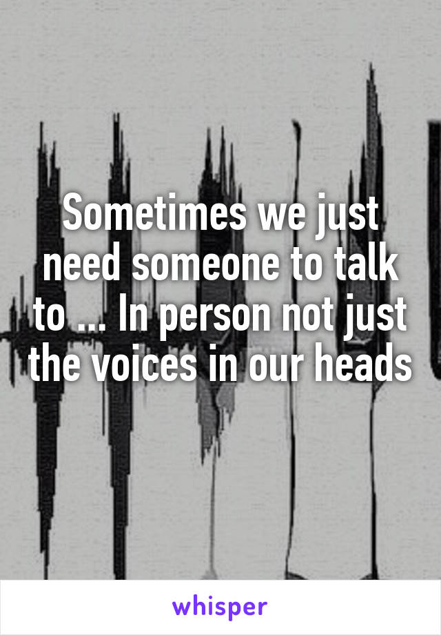 Sometimes we just need someone to talk to ... In person not just the voices in our heads 