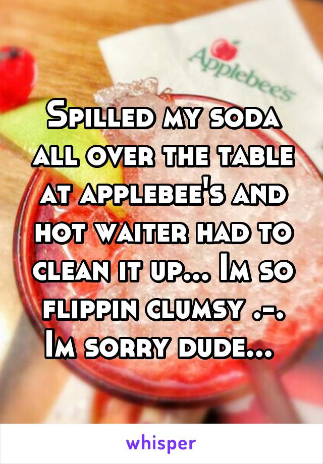 Spilled my soda all over the table at applebee's and hot waiter had to clean it up... Im so flippin clumsy .-. Im sorry dude... 