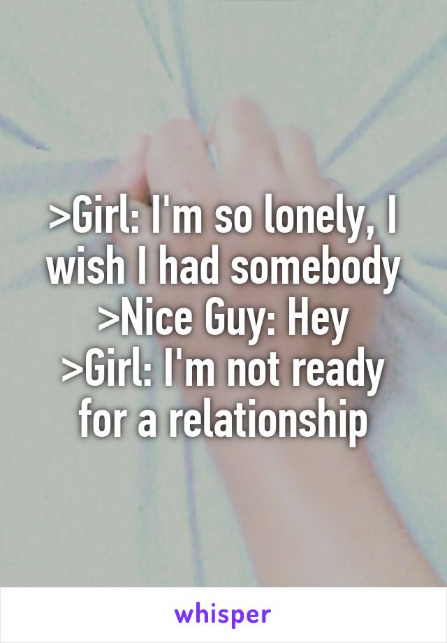 >Girl: I'm so lonely, I wish I had somebody
>Nice Guy: Hey
>Girl: I'm not ready for a relationship