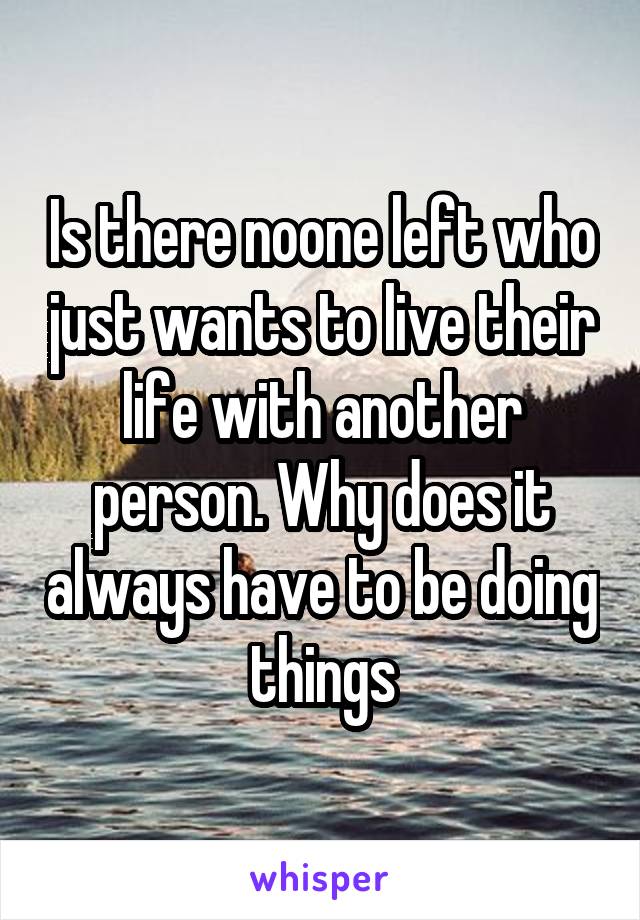 Is there noone left who just wants to live their life with another person. Why does it always have to be doing things