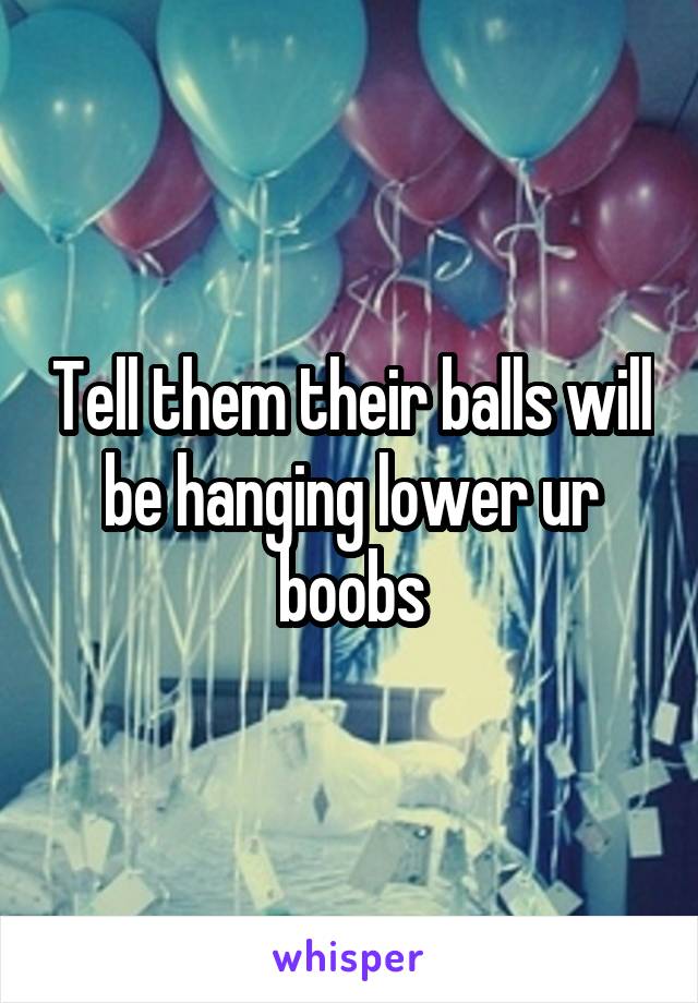 Tell them their balls will be hanging lower ur boobs