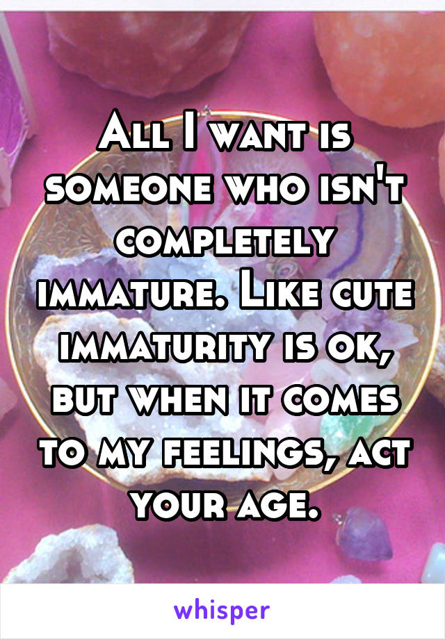 All I want is someone who isn't completely immature. Like cute immaturity is ok, but when it comes to my feelings, act your age.