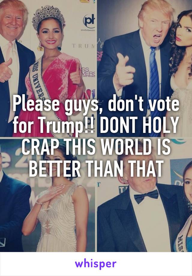 Please guys, don't vote for Trump!! DONT HOLY CRAP THIS WORLD IS BETTER THAN THAT