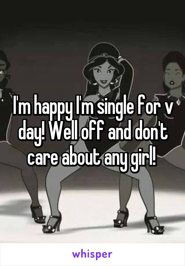 I'm happy I'm single for v day! Well off and don't care about any girl! 