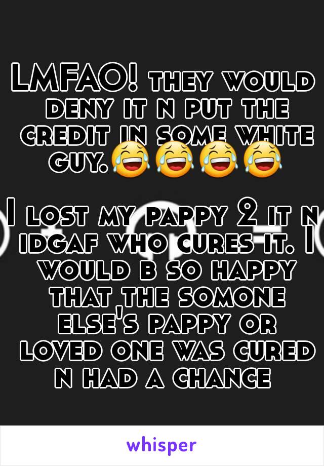 LMFAO! they would deny it n put the credit in some white guy.😂😂😂😂

I lost my pappy 2 it n idgaf who cures it. I would b so happy that the somone else's pappy or loved one was cured n had a chance 