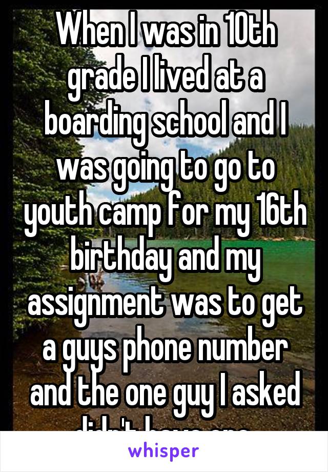 When I was in 10th grade I lived at a boarding school and I was going to go to youth camp for my 16th birthday and my assignment was to get a guys phone number and the one guy I asked didn't have one 